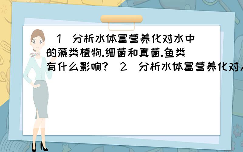 （1）分析水体富营养化对水中的藻类植物.细菌和真菌.鱼类有什么影响?（2）分析水体富营养化对人类的影响.急.