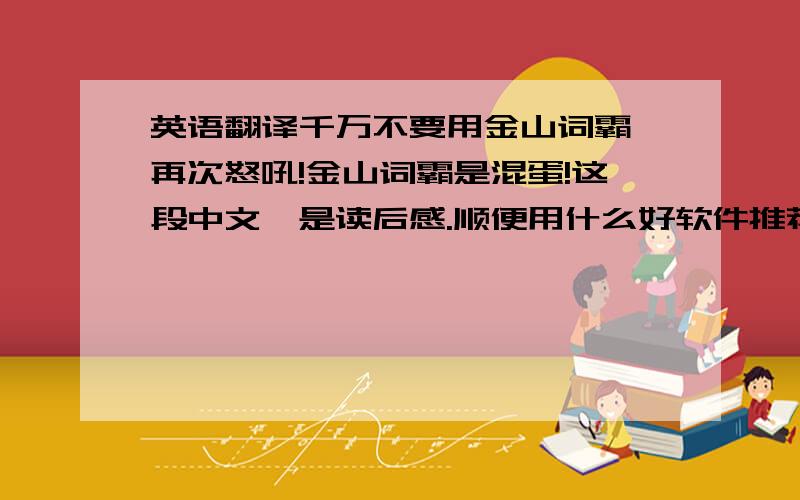 英语翻译千万不要用金山词霸,再次怒吼!金山词霸是混蛋!这段中文,是读后感.顺便用什么好软件推荐给我吧~今天,我读了一本书,名叫《绿野仙踪》.讲的是一个名叫多萝茜的小女孩和小狗托托