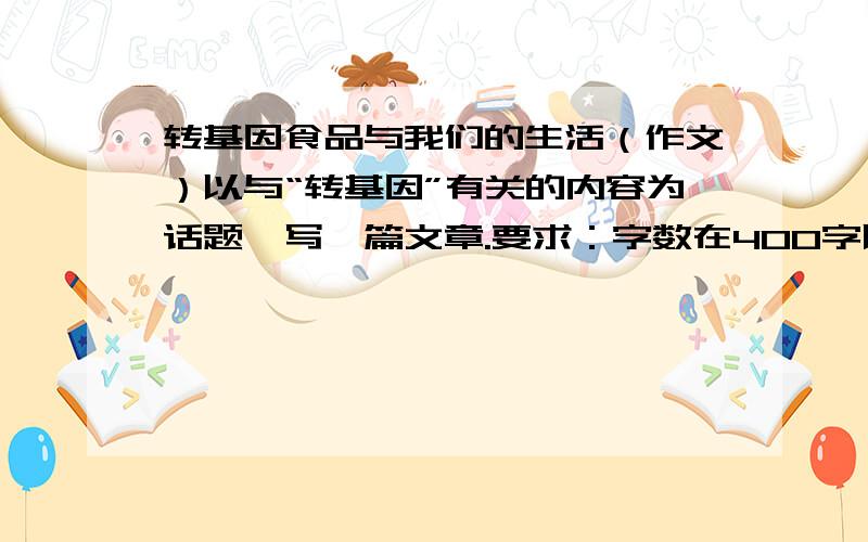 转基因食品与我们的生活（作文）以与“转基因”有关的内容为话题,写一篇文章.要求：字数在400字以上提示：如果在选题上为难,也可以在《**超市转基因食品调查报告》、《谈谈转基因食