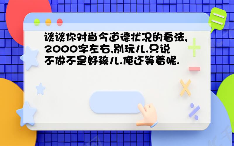 谈谈你对当今道德状况的看法,2000字左右,别玩儿.只说不做不是好孩儿.俺还等着呢.