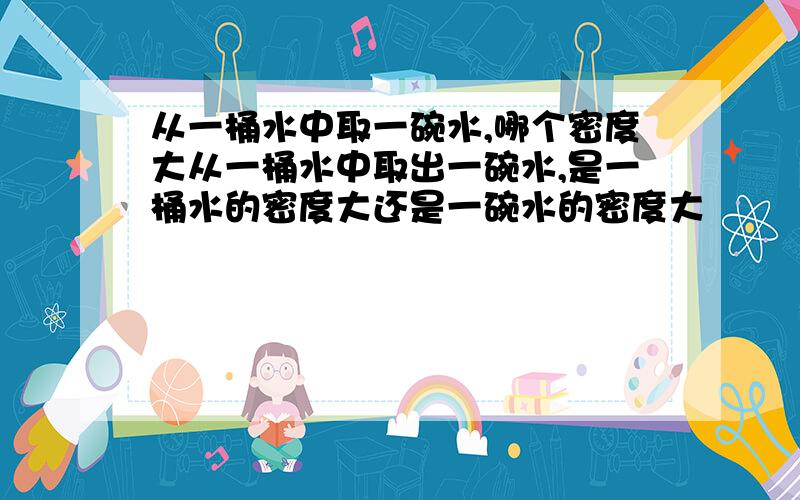 从一桶水中取一碗水,哪个密度大从一桶水中取出一碗水,是一桶水的密度大还是一碗水的密度大