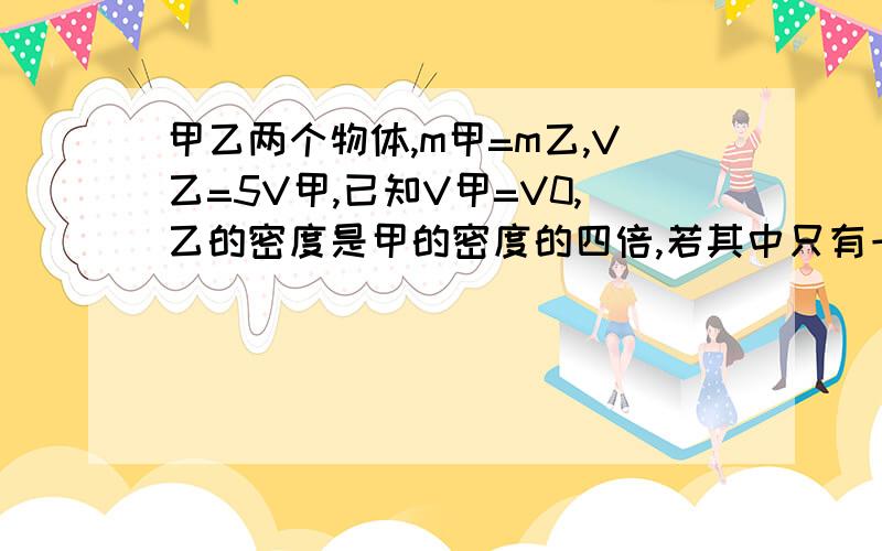 甲乙两个物体,m甲=m乙,V乙=5V甲,已知V甲=V0,乙的密度是甲的密度的四倍,若其中只有一个物体时空心的,求空心物体空心部分的体积.【要有分析过程,否则不采纳.答案我也知道.必须有过程、有理