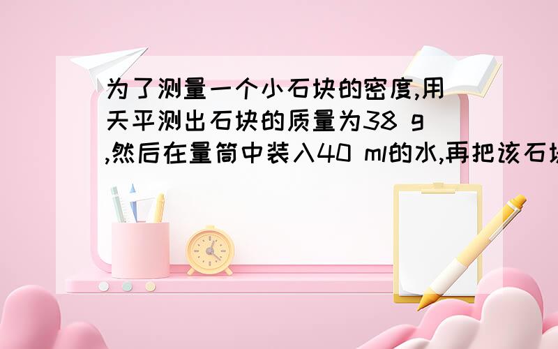 为了测量一个小石块的密度,用天平测出石块的质量为38 g,然后在量筒中装入40 ml的水,再把该石块浸没在水