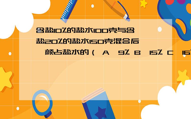 含盐10%的盐水100克与含盐20%的盐水150克混合后,颜占盐水的（ A,9% B,15% C,16% D,4%