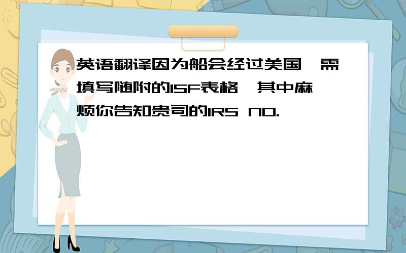 英语翻译因为船会经过美国,需填写随附的ISF表格,其中麻烦你告知贵司的IRS NO.