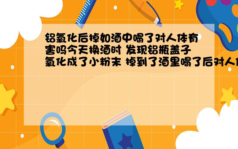 铝氧化后掉如酒中喝了对人体有害吗今天换酒时 发现铝瓶盖子氧化成了小粉末 掉到了酒里喝了后对人体有没有害?