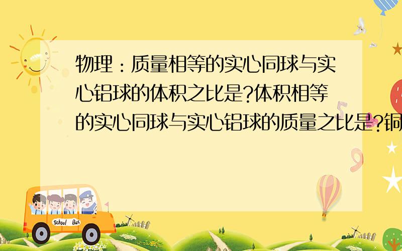 物理：质量相等的实心同球与实心铝球的体积之比是?体积相等的实心同球与实心铝球的质量之比是?铜的密度是8.9g/cm立方,铝的密度是2.7g/cm立方）急!谢谢