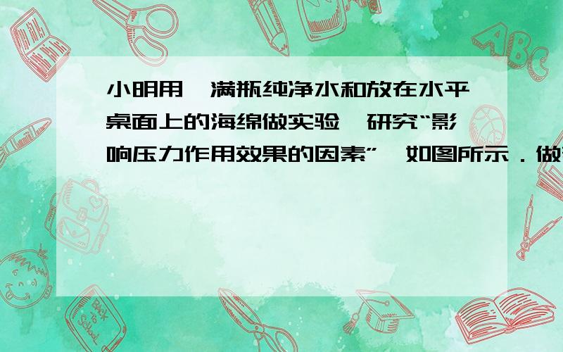 小明用一满瓶纯净水和放在水平桌面上的海绵做实验,研究“影响压力作用效果的因素”,如图所示．做着做着小明想,一瓶纯净水能产生多大的压强,竟把海绵压陷得那么明显．于是就开始想办