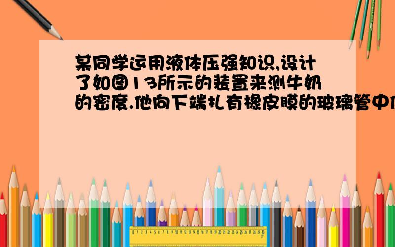 某同学运用液体压强知识,设计了如图13所示的装置来测牛奶的密度.他向下端扎有橡皮膜的玻璃管中倒入一定量的牛奶,这时橡皮膜向下凸出,然后将此玻璃管向下缓慢地插入盛水的玻璃杯中,直