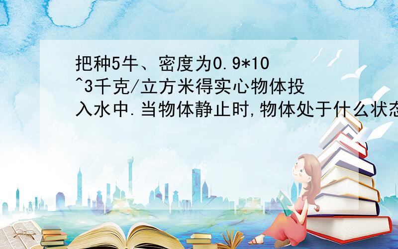 把种5牛、密度为0.9*10^3千克/立方米得实心物体投入水中.当物体静止时,物体处于什么状态?物体所受的浮力是多少?物体排开的水重是多少?（g取10牛/千克,水的密度1.0*10^3千克/立方米）