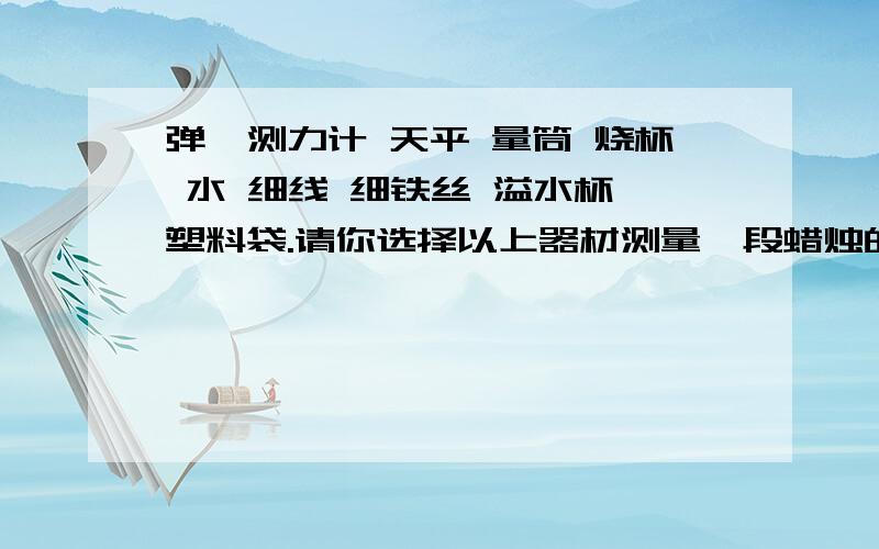 弹簧测力计 天平 量筒 烧杯 水 细线 细铁丝 溢水杯 塑料袋.请你选择以上器材测量一段蜡烛的重力和浮力,实验