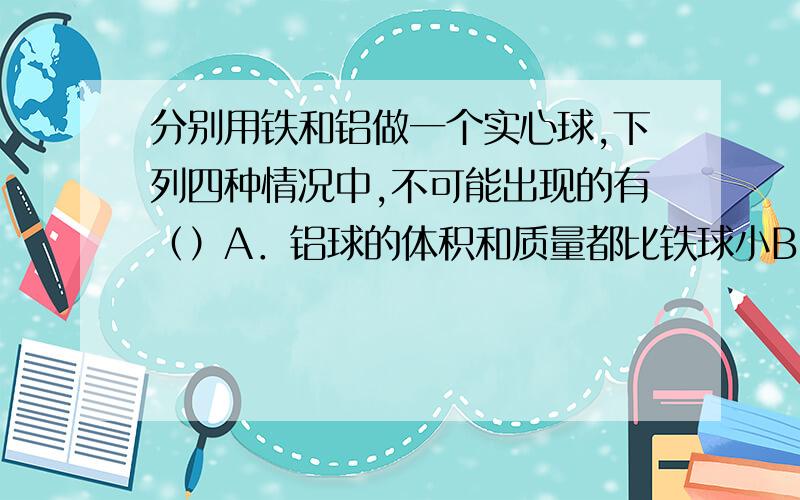 分别用铁和铝做一个实心球,下列四种情况中,不可能出现的有（）A．铝球的体积和质量都比铁球小B．铝球的体积和质量都比铁球大C．铝球的体积比铁球大,但质量小于铁球D．铝球的体积比铁