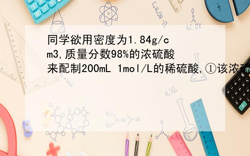 同学欲用密度为1.84g/cm3,质量分数98%的浓硫酸来配制200mL 1mol/L的稀硫酸,①该浓硫酸的物质的量浓度是多①该浓硫酸的物质的量浓度是多少?②需用量筒量取该浓硫酸的体积是多少毫升?