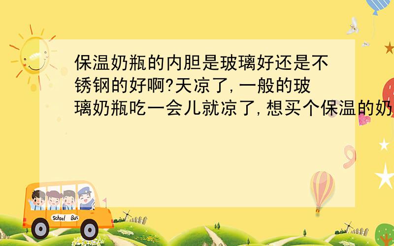 保温奶瓶的内胆是玻璃好还是不锈钢的好啊?天凉了,一般的玻璃奶瓶吃一会儿就凉了,想买个保温的奶瓶,但是内胆要如何选择呢?