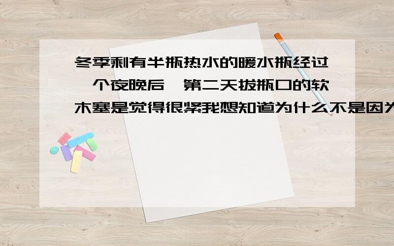 冬季剩有半瓶热水的暖水瓶经过一个夜晚后,第二天拔瓶口的软木塞是觉得很紧我想知道为什么不是因为热胀冷缩