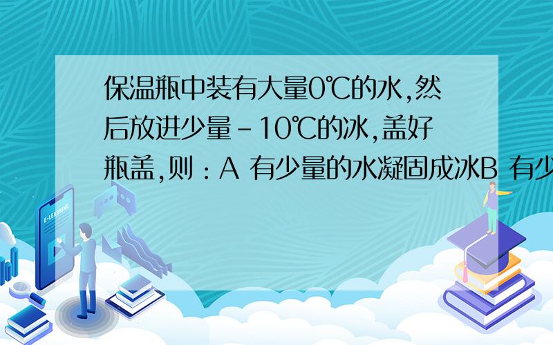 保温瓶中装有大量0℃的水,然后放进少量-10℃的冰,盖好瓶盖,则：A 有少量的水凝固成冰B 有少量的冰融化成水C 冰水多少都不变D 冰水的温度都不变