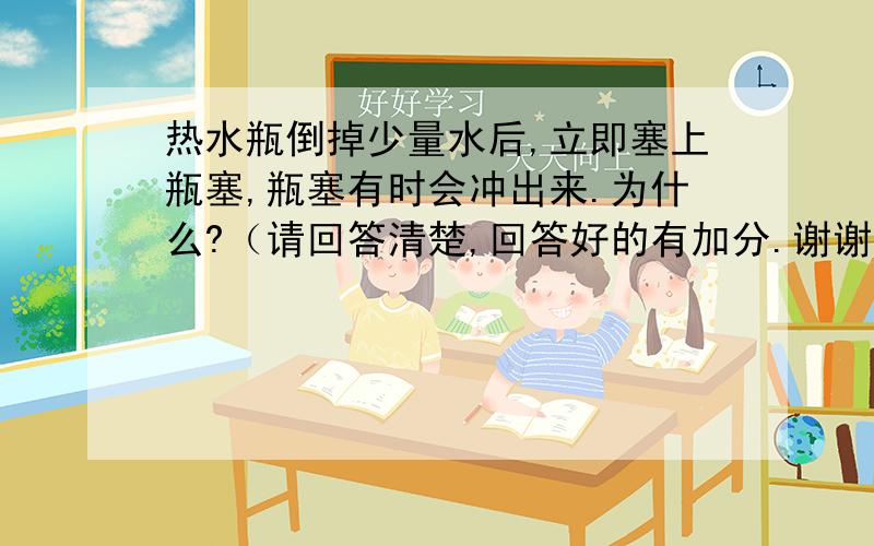 热水瓶倒掉少量水后,立即塞上瓶塞,瓶塞有时会冲出来.为什么?（请回答清楚,回答好的有加分.谢谢!）