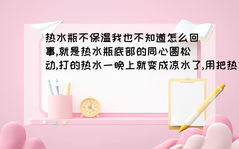 热水瓶不保温我也不知道怎么回事,就是热水瓶底部的同心圆松动,打的热水一晚上就变成凉水了,用把热水瓶底部的同心圆扭紧吗?