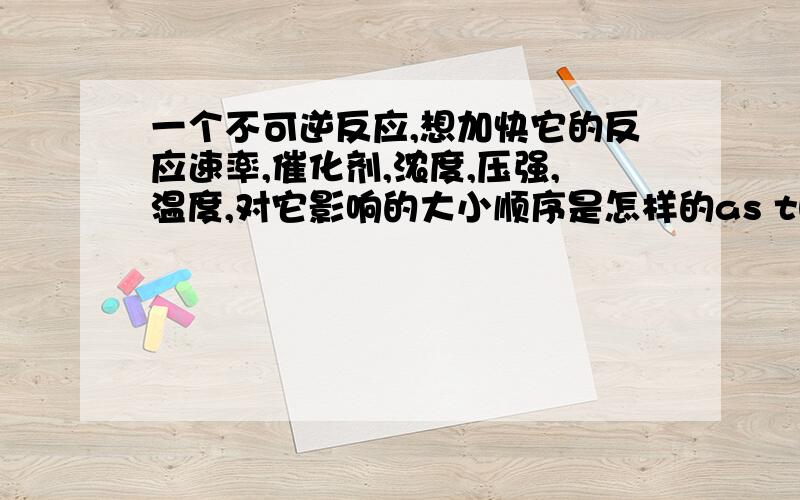 一个不可逆反应,想加快它的反应速率,催化剂,浓度,压强,温度,对它影响的大小顺序是怎样的as the title