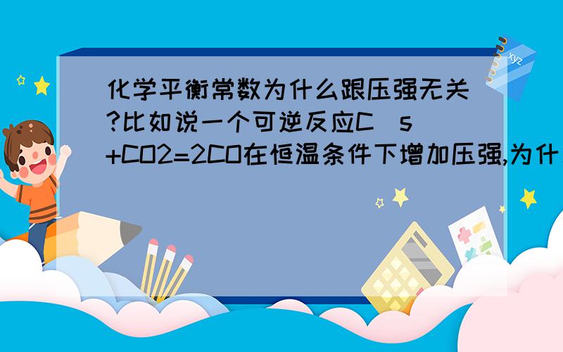 化学平衡常数为什么跟压强无关?比如说一个可逆反应C(s)+CO2=2CO在恒温条件下增加压强,为什么K不变? 按理说增加压强,平衡向逆方向移动 ,K=c^2(CO)/c(CO2)*c(C)应该是减小的啊,这该如何解释?