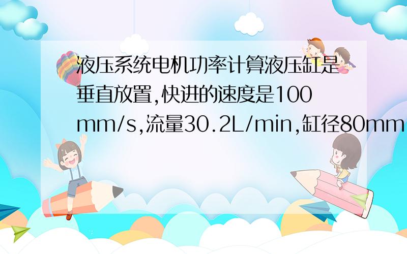 液压系统电机功率计算液压缸是垂直放置,快进的速度是100mm/s,流量30.2L/min,缸径80mm,工进的速度是25mm/s,流量7.6L/min,快进的时候无负载,工进的时候接触工件,计算电机功率的时候是按照工进的时