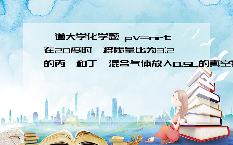 一道大学化学题 pv=nrt在20度时,将质量比为3:2的丙烷和丁烷混合气体放入0.5L的真空容器中,测得其压力为101325Pa 试求混合气体中丙烷的分压和物质的量