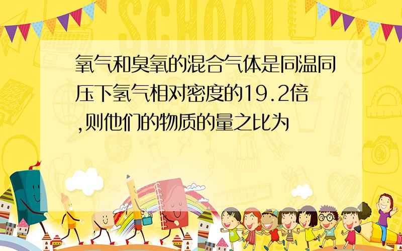 氧气和臭氧的混合气体是同温同压下氢气相对密度的19.2倍,则他们的物质的量之比为