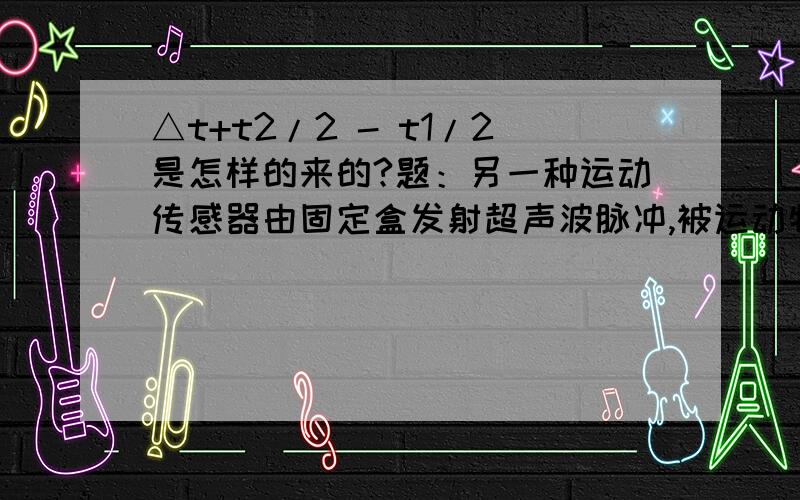 △t+t2/2 - t1/2是怎样的来的?题：另一种运动传感器由固定盒发射超声波脉冲,被运动物体反射后由原盒接收,由发射和接收的时间差确定两者间的距离x1=1/2vt1,x2=1/2vt2,由发射脉冲的时间间隔△t确