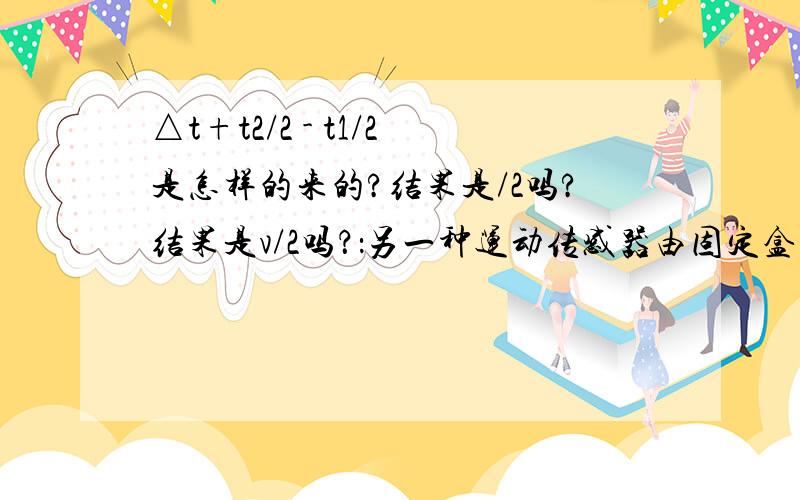 △t+t2/2 - t1/2是怎样的来的?结果是/2吗?结果是v/2吗？：另一种运动传感器由固定盒发射超声波脉冲，被运动物体反射后由原盒接收，由发射和接收的时间差确定两者间的距离x1=1/2vt1,x2=1/2vt2,由