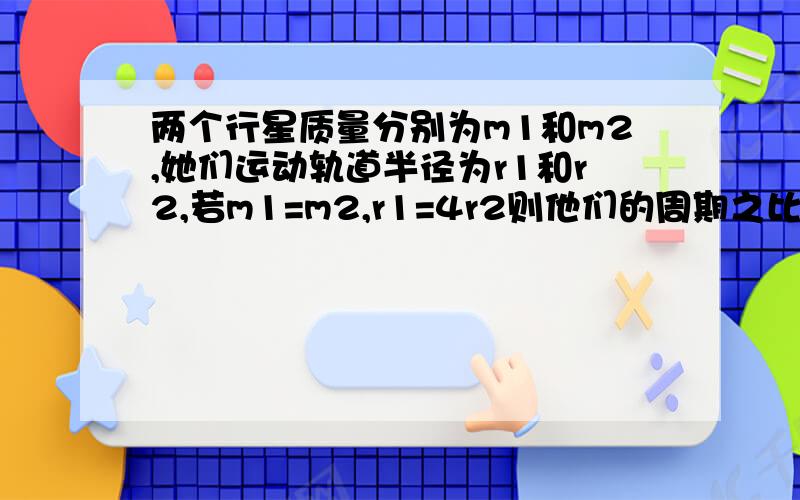 两个行星质量分别为m1和m2,她们运动轨道半径为r1和r2,若m1=m2,r1=4r2则他们的周期之比T1:T2是多少?RT