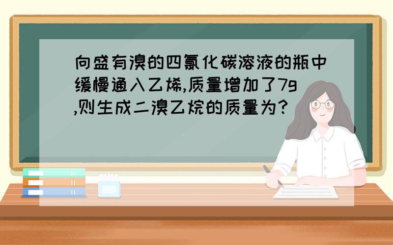 向盛有溴的四氯化碳溶液的瓶中缓慢通入乙烯,质量增加了7g,则生成二溴乙烷的质量为?