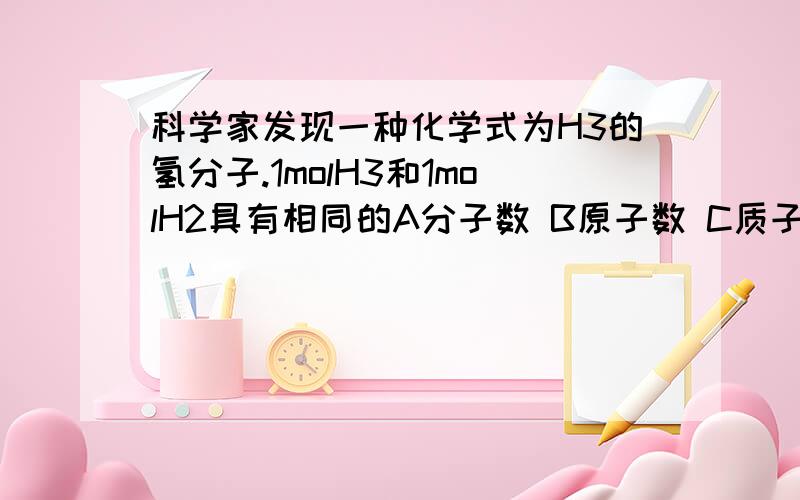 科学家发现一种化学式为H3的氢分子.1molH3和1molH2具有相同的A分子数 B原子数 C质子数 D电子数希望可以早点得到答案,