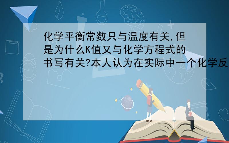 化学平衡常数只与温度有关,但是为什么K值又与化学方程式的书写有关?本人认为在实际中一个化学反应是不会由于你的化学方程式的书写不同而不同的,因此化学平衡常数只是一个与温度有关