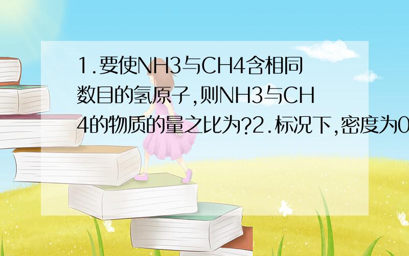 1.要使NH3与CH4含相同数目的氢原子,则NH3与CH4的物质的量之比为?2.标况下,密度为0.75g/L的NH3和CH4组成的混合气体中,NH3的体积分数是?,该混合气体对氢气的相对密度是?3.0.3molNH3分子中所含质子数