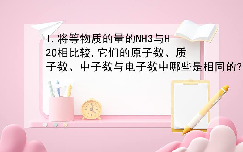 1.将等物质的量的NH3与H2O相比较,它们的原子数、质子数、中子数与电子数中哪些是相同的?哪些是不相同的?（1）所含微粒数相同的是：（2）所含微粒数不相同的是：2.在NaCl与MgCl2两种化合物