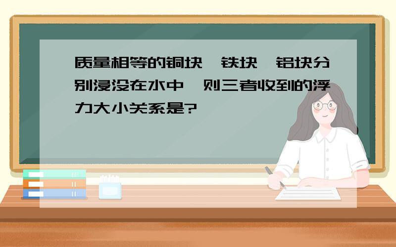 质量相等的铜块,铁块,铝块分别浸没在水中,则三者收到的浮力大小关系是?