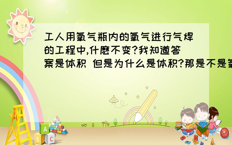 工人用氧气瓶内的氧气进行气焊的工程中,什麽不变?我知道答案是体积 但是为什么是体积?那是不是氧气瓶里的氧气会源源不断的补充进去 因为燃烧会消耗痒 要使体积不变 是不是会有氧气补