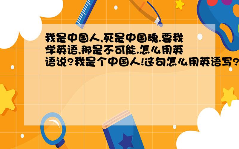 我是中国人,死是中国魂.要我学英语,那是不可能.怎么用英语说?我是个中国人!这句怎么用英语写?