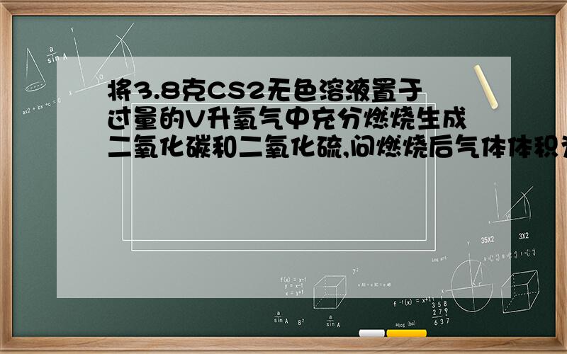 将3.8克CS2无色溶液置于过量的V升氧气中充分燃烧生成二氧化碳和二氧化硫,问燃烧后气体体积为A：1∕2V升     B：3∕4V升    C：V升     D:2V升要详细过程,书上的参考答案是CD