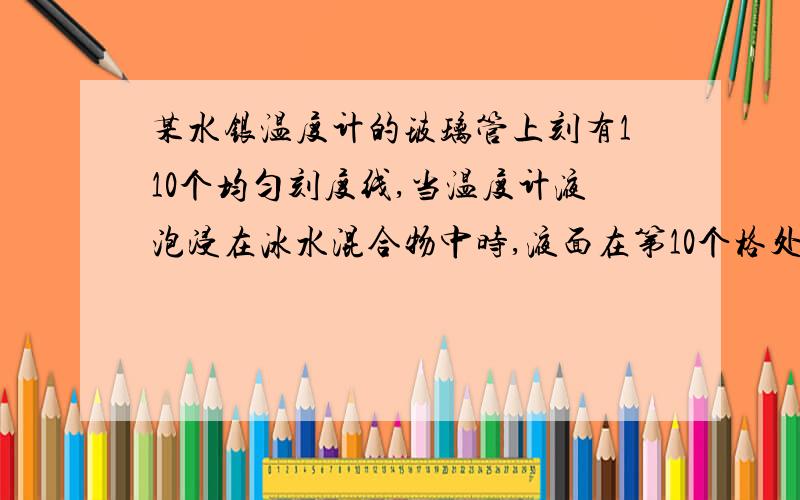 某水银温度计的玻璃管上刻有110个均匀刻度线,当温度计液泡浸在冰水混合物中时,液面在第10个格处,当液泡浸在冰水混合物中时,液面在第10个格处,当液泡置于1标准大气压的沸水中,水银面在60