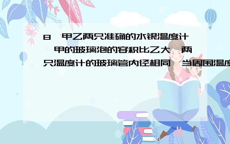 8、甲乙两只准确的水银温度计,甲的玻璃泡的容积比乙大,两只温度计的玻璃管内径相同,当周围温度改变时,则（）A甲的水银柱长度比乙的长,因此甲的读数比乙大.B甲的水银柱长度比乙的短,但