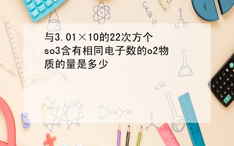 与3.01×10的22次方个so3含有相同电子数的o2物质的量是多少