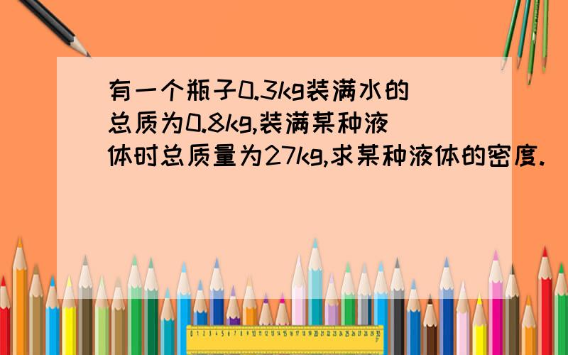 有一个瓶子0.3kg装满水的总质为0.8kg,装满某种液体时总质量为27kg,求某种液体的密度.