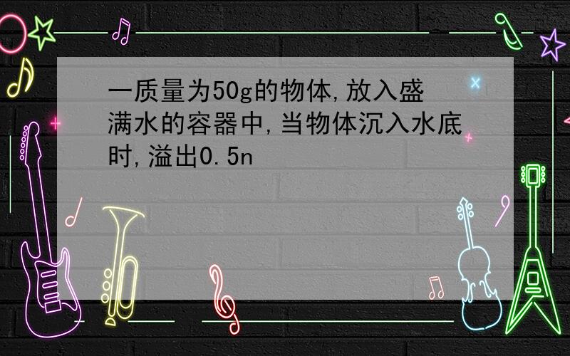 一质量为50g的物体,放入盛满水的容器中,当物体沉入水底时,溢出0.5n�