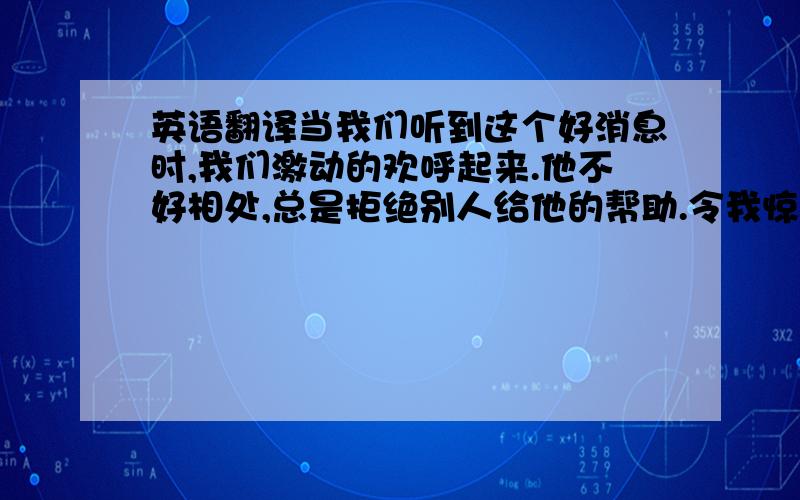 英语翻译当我们听到这个好消息时,我们激动的欢呼起来.他不好相处,总是拒绝别人给他的帮助.令我惊讶的是,这个贫穷的小村庄发生了巨大的变化.他告诉我他曾经去过英国.