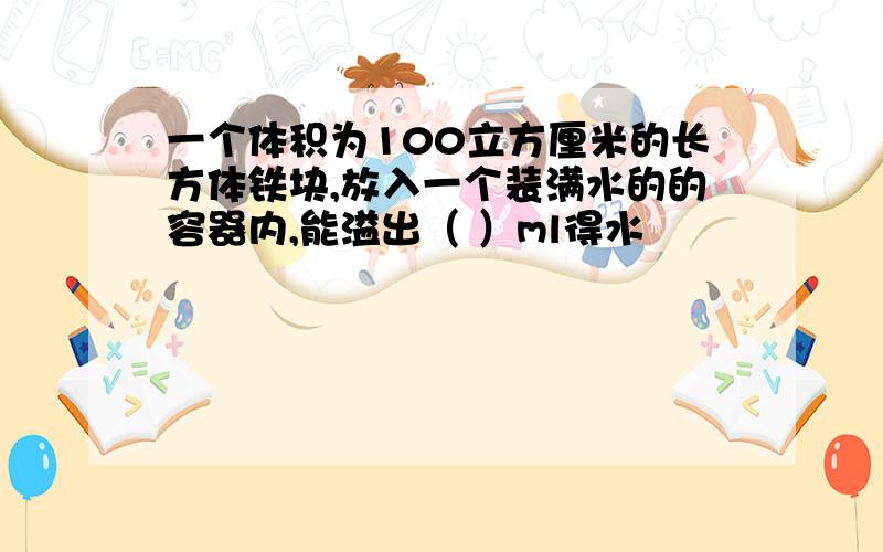 一个体积为100立方厘米的长方体铁块,放入一个装满水的的容器内,能溢出（ ）ml得水