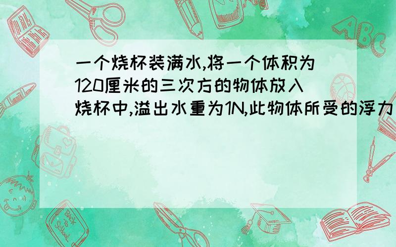 一个烧杯装满水,将一个体积为120厘米的三次方的物体放入烧杯中,溢出水重为1N,此物体所受的浮力是