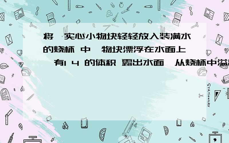 将一实心小物块轻轻放入装满水的烧杯 中,物块漂浮在水面上,有1 4 的体积 露出水面,从烧杯中溢出的水重为1N,则物块漂浮时与未放入物块时相比较． 烧杯中的水对烧杯底部的压力将 （减小 /