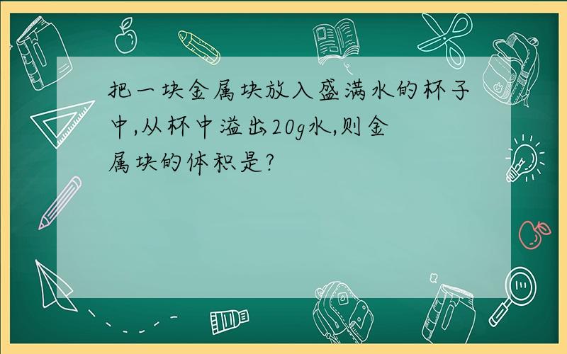 把一块金属块放入盛满水的杯子中,从杯中溢出20g水,则金属块的体积是?