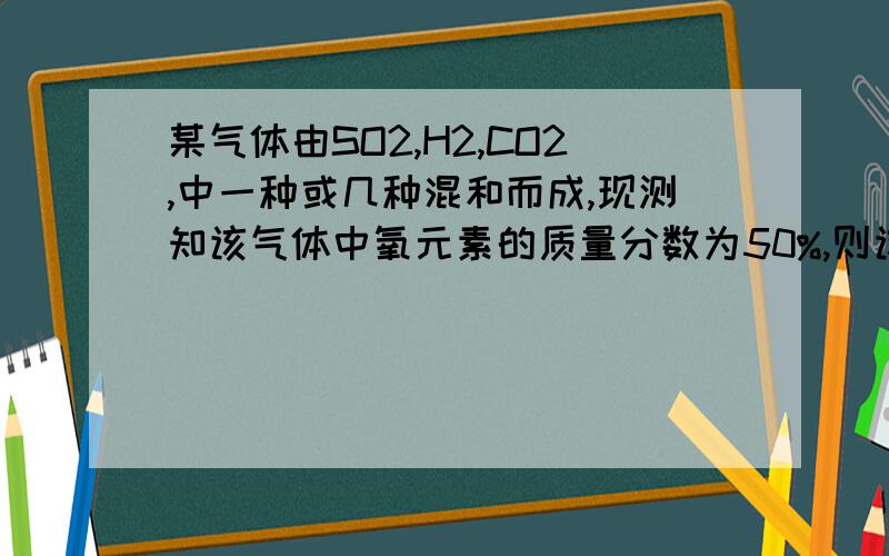 某气体由SO2,H2,CO2,中一种或几种混和而成,现测知该气体中氧元素的质量分数为50%,则该气体的组成情况可能是(三种)